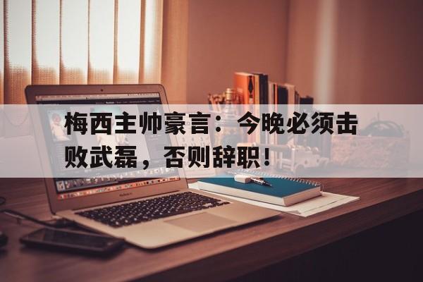 梅西主帅豪言：今晚必须击败武磊，否则辞职！梅西上场